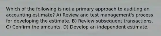 Which of the following is not a primary approach to auditing an accounting estimate? A) Review and test management's process for developing the estimate. B) Review subsequent transactions. C) Confirm the amounts. D) Develop an independent estimate.