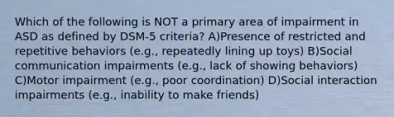 Which of the following is NOT a primary area of impairment in ASD as defined by DSM-5 criteria? A)Presence of restricted and repetitive behaviors (e.g., repeatedly lining up toys) B)Social communication impairments (e.g., lack of showing behaviors) C)Motor impairment (e.g., poor coordination) D)Social interaction impairments (e.g., inability to make friends)