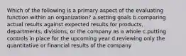 Which of the following is a primary aspect of the evaluating function within an organization? a.setting goals b.comparing actual results against expected results for products, departments, divisions, or the company as a whole c.putting controls in place for the upcoming year d.reviewing only the quantitative or financial results of the company