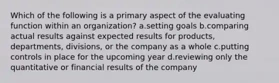 Which of the following is a primary aspect of the evaluating function within an organization? a.setting goals b.comparing actual results against expected results for products, departments, divisions, or the company as a whole c.putting controls in place for the upcoming year d.reviewing only the quantitative or financial results of the company