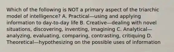 Which of the following is NOT a primary aspect of the triarchic model of intelligence? A. Practical—using and applying information to day-to-day life B. Creative—dealing with novel situations, discovering, inventing, imagining C. Analytical—analyzing, evaluating, comparing, contrasting, critiquing D. Theoretical—hypothesizing on the possible uses of information