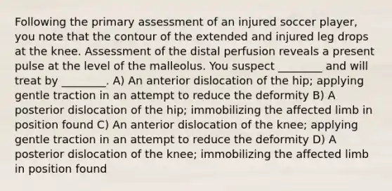 Following the primary assessment of an injured soccer player, you note that the contour of the extended and injured leg drops at the knee. Assessment of the distal perfusion reveals a present pulse at the level of the malleolus. You suspect ________ and will treat by ________. A) An anterior dislocation of the hip; applying gentle traction in an attempt to reduce the deformity B) A posterior dislocation of the hip; immobilizing the affected limb in position found C) An anterior dislocation of the knee; applying gentle traction in an attempt to reduce the deformity D) A posterior dislocation of the knee; immobilizing the affected limb in position found