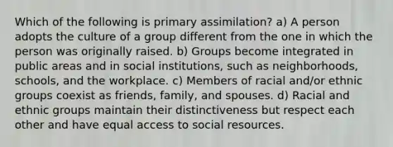 Which of the following is primary assimilation? a) A person adopts the culture of a group different from the one in which the person was originally raised. b) Groups become integrated in public areas and in social institutions, such as neighborhoods, schools, and the workplace. c) Members of racial and/or ethnic groups coexist as friends, family, and spouses. d) Racial and ethnic groups maintain their distinctiveness but respect each other and have equal access to social resources.