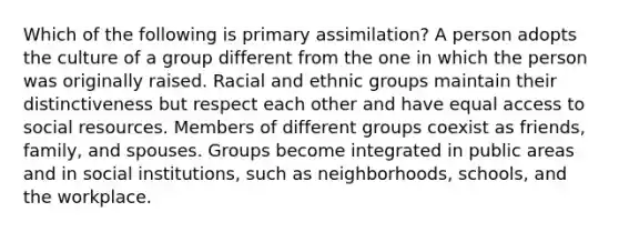 Which of the following is primary assimilation? A person adopts the culture of a group different from the one in which the person was originally raised. Racial and ethnic groups maintain their distinctiveness but respect each other and have equal access to social resources. Members of different groups coexist as friends, family, and spouses. Groups become integrated in public areas and in social institutions, such as neighborhoods, schools, and the workplace.