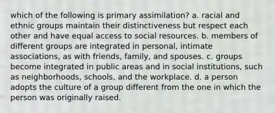 which of the following is primary assimilation? a. racial and ethnic groups maintain their distinctiveness but respect each other and have equal access to social resources. b. members of different groups are integrated in personal, intimate associations, as with friends, family, and spouses. c. groups become integrated in public areas and in social institutions, such as neighborhoods, schools, and the workplace. d. a person adopts the culture of a group different from the one in which the person was originally raised.