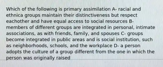 Which of the following is primary assimilation A- racial and ethnica groups maintain their distinctiveness but respect eachother and have equal access to social resources B- members of different groups are integrated in personal, intimate associations, as with friends, family, and spouses C- groups become integrated in public areas and is social institution, such as neighborhoods, schools, and the workplace D- a person adopts the culture of a group different from the one in which the person was originally raised