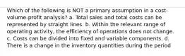 Which of the following is NOT a primary assumption in a cost-volume-profit analysis? a. Total sales and total costs can be represented by straight lines. b. Within the relevant range of operating activity, the efficiency of operations does not change. c. Costs can be divided into fixed and variable components. d. There is a change in the inventory quantities during the period