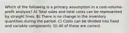 Which of the following is a primary assumption in a cost-volume-profit analysis? A) Total sales and total costs can be represented by straight lines. B) There is no change in the inventory quantities during the period. C) Costs can be divided into fixed and variable components. D) All of these are correct.