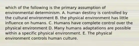 which of the following is the primary assumption of environmental determinism. A. human destiny is controlled by the cultural environment B. the physical environment has little influence on humans. C. Humans have complete control over the physical environment D. Many humans adaptations are possible within a specific physical environment. E. The physical environment controls human culture.