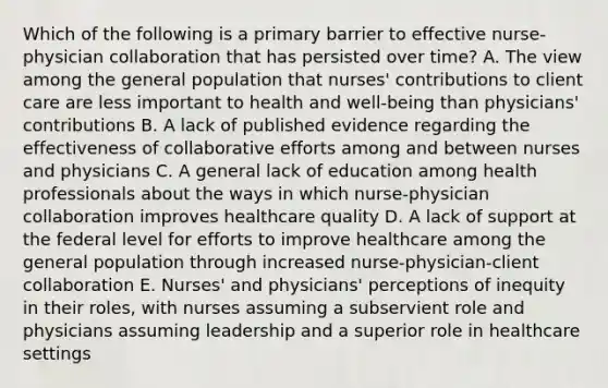 Which of the following is a primary barrier to effective nurse-physician collaboration that has persisted over time? A. The view among the general population that nurses' contributions to client care are less important to health and well-being than physicians' contributions B. A lack of published evidence regarding the effectiveness of collaborative efforts among and between nurses and physicians C. A general lack of education among health professionals about the ways in which nurse-physician collaboration improves healthcare quality D. A lack of support at the federal level for efforts to improve healthcare among the general population through increased nurse-physician-client collaboration E. Nurses' and physicians' perceptions of inequity in their roles, with nurses assuming a subservient role and physicians assuming leadership and a superior role in healthcare settings