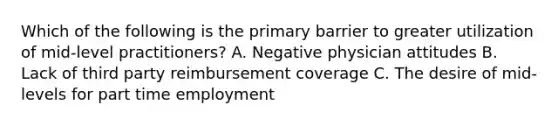 Which of the following is the primary barrier to greater utilization of mid-level practitioners? A. Negative physician attitudes B. Lack of third party reimbursement coverage C. The desire of mid-levels for part time employment