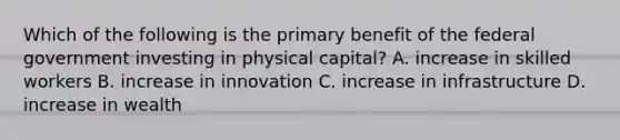 Which of the following is the primary benefit of the federal government investing in physical capital? A. increase in skilled workers B. increase in innovation C. increase in infrastructure D. increase in wealth