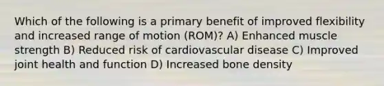 Which of the following is a primary benefit of improved flexibility and increased range of motion (ROM)? A) Enhanced muscle strength B) Reduced risk of cardiovascular disease C) Improved joint health and function D) Increased bone density