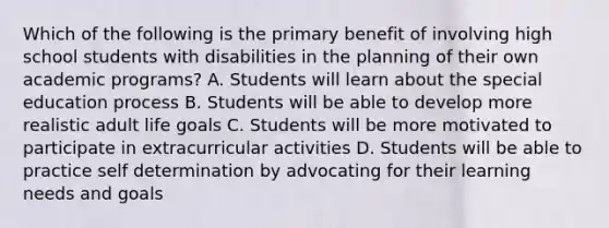 Which of the following is the primary benefit of involving high school students with disabilities in the planning of their own academic programs? A. Students will learn about the special education process B. Students will be able to develop more realistic adult life goals C. Students will be more motivated to participate in extracurricular activities D. Students will be able to practice self determination by advocating for their learning needs and goals