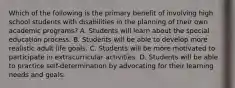 Which of the following is the primary benefit of involving high school students with disabilities in the planning of their own academic programs? A. Students will learn about the special education process. B. Students will be able to develop more realistic adult life goals. C. Students will be more motivated to participate in extracurricular activities. D. Students will be able to practice self-determination by advocating for their learning needs and goals.