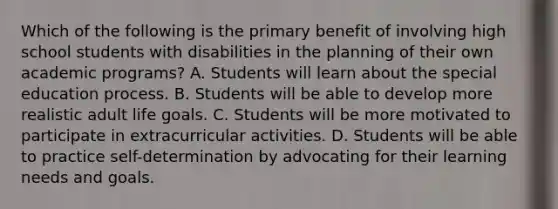 Which of the following is the primary benefit of involving high school students with disabilities in the planning of their own academic programs? A. Students will learn about the special education process. B. Students will be able to develop more realistic adult life goals. C. Students will be more motivated to participate in extracurricular activities. D. Students will be able to practice self-determination by advocating for their learning needs and goals.