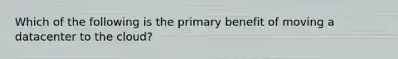 Which of the following is the primary benefit of moving a datacenter to the cloud?