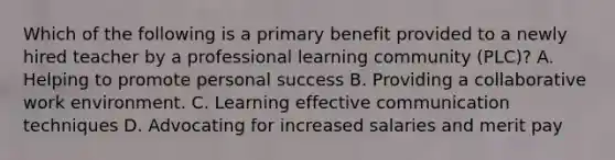 Which of the following is a primary benefit provided to a newly hired teacher by a professional learning community (PLC)? A. Helping to promote personal success B. Providing a collaborative work environment. C. Learning effective communication techniques D. Advocating for increased salaries and merit pay