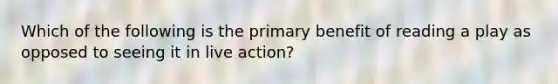 Which of the following is the primary benefit of reading a play as opposed to seeing it in live action?