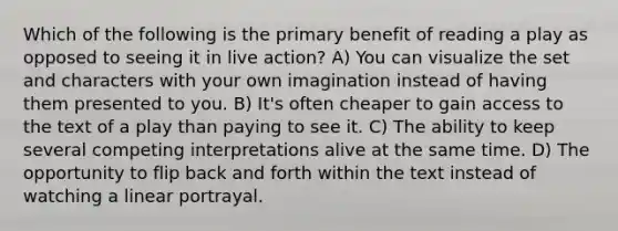 Which of the following is the primary benefit of reading a play as opposed to seeing it in live action? A) You can visualize the set and characters with your own imagination instead of having them presented to you. B) It's often cheaper to gain access to the text of a play than paying to see it. C) The ability to keep several competing interpretations alive at the same time. D) The opportunity to flip back and forth within the text instead of watching a linear portrayal.