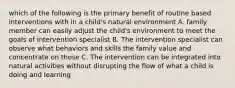 which of the following is the primary benefit of routine based interventions with in a child's natural environment A. family member can easily adjust the child's environment to meet the goals of intervention specialist B. The intervention specialist can observe what behaviors and skills the family value and concentrate on those C. The intervention can be integrated into natural activities without disrupting the flow of what a child is doing and learning