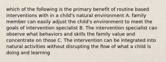 which of the following is the primary benefit of routine based interventions with in a child's natural environment A. family member can easily adjust the child's environment to meet the goals of intervention specialist B. The intervention specialist can observe what behaviors and skills the family value and concentrate on those C. The intervention can be integrated into natural activities without disrupting the flow of what a child is doing and learning