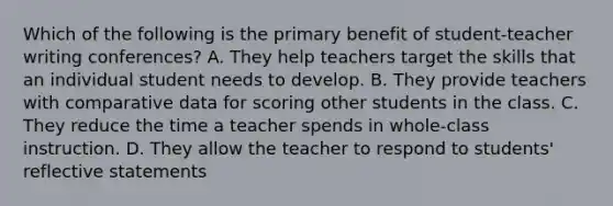 Which of the following is the primary benefit of student-teacher writing conferences? A. They help teachers target the skills that an individual student needs to develop. B. They provide teachers with comparative data for scoring other students in the class. C. They reduce the time a teacher spends in whole-class instruction. D. They allow the teacher to respond to students' reflective statements