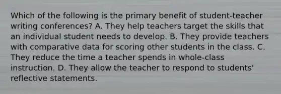 Which of the following is the primary benefit of student-teacher writing conferences? A. They help teachers target the skills that an individual student needs to develop. B. They provide teachers with comparative data for scoring other students in the class. C. They reduce the time a teacher spends in whole-class instruction. D. They allow the teacher to respond to students' reflective statements.