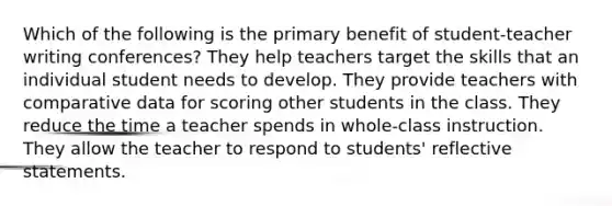 Which of the following is the primary benefit of student-teacher writing conferences? They help teachers target the skills that an individual student needs to develop. They provide teachers with comparative data for scoring other students in the class. They reduce the time a teacher spends in whole-class instruction. They allow the teacher to respond to students' reflective statements.