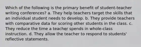 Which of the following is the primary benefit of student-teacher writing conferences? a. They help teachers target the skills that an individual student needs to develop. b. They provide teachers with comparative data for scoring other students in the class. c. They reduce the time a teacher spends in whole-class instruction. d. They allow the teacher to respond to students' reflective statements.