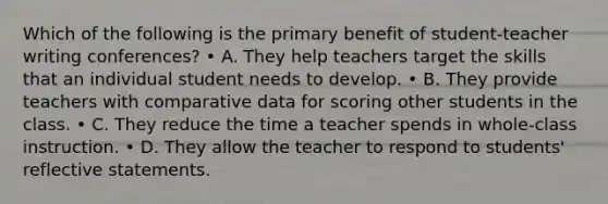 Which of the following is the primary benefit of student-teacher writing conferences? • A. They help teachers target the skills that an individual student needs to develop. • B. They provide teachers with comparative data for scoring other students in the class. • C. They reduce the time a teacher spends in whole-class instruction. • D. They allow the teacher to respond to students' reflective statements.