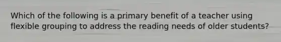 Which of the following is a primary benefit of a teacher using flexible grouping to address the reading needs of older students?