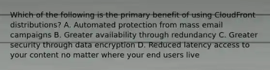 Which of the following is the primary benefit of using CloudFront distributions? A. Automated protection from mass email campaigns B. Greater availability through redundancy C. Greater security through data encryption D. Reduced latency access to your content no matter where your end users live