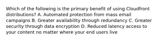 Which of the following is the primary benefit of using Cloudfront distributions? A. Automated protection from mass email campaigns B. Greater availability through redundancy C. Greater security through data encryption D. Reduced latency access to your content no matter where your end users live