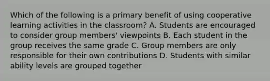 Which of the following is a primary benefit of using cooperative learning activities in the classroom? A. Students are encouraged to consider group members' viewpoints B. Each student in the group receives the same grade C. Group members are only responsible for their own contributions D. Students with similar ability levels are grouped together