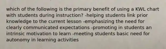 which of the following is the primary benefit of using a KWL chart with students during instruction? -helping students link prior knowledge to the current lesson -emphasizing the need for clearly communicated expectations -promoting in students an intrinsic motivation to learn -meeting students basic need for autonomy in learning activities