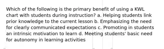 Which of the following is the primary benefit of using a KWL chart with students during instruction? a. Helping students link prior knowledge to the current lesson b. Emphasizing the need for clearly communicated expectations c. Promoting in students an intrinsic motivation to learn d. Meeting students' basic need for autonomy in learning activities