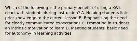 Which of the following is the primary benefit of using a KWL chart with students during instruction? A. Helping students link prior knowledge to the current lesson B. Emphasizing the need for clearly communicated expectations C. Promoting in students an intrinsic motivation to learn D. Meeting students' basic need for autonomy in learning activities