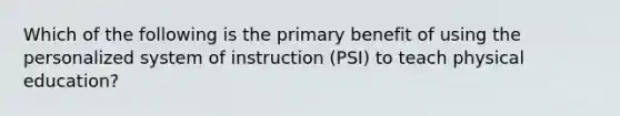 Which of the following is the primary benefit of using the personalized system of instruction (PSI) to teach physical education?