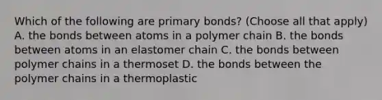 Which of the following are primary bonds? (Choose all that apply) A. the bonds between atoms in a polymer chain B. the bonds between atoms in an elastomer chain C. the bonds between polymer chains in a thermoset D. the bonds between the polymer chains in a thermoplastic