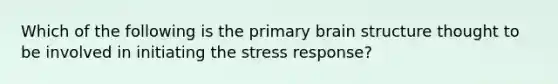 Which of the following is the primary brain structure thought to be involved in initiating the stress response?