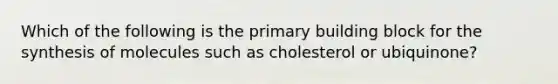 Which of the following is the primary building block for the synthesis of molecules such as cholesterol or ubiquinone?