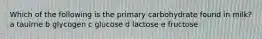 Which of the following is the primary carbohydrate found in milk? a tauirne b glycogen c glucose d lactose e fructose