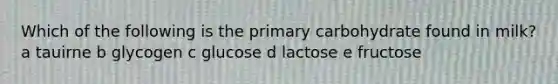 Which of the following is the primary carbohydrate found in milk? a tauirne b glycogen c glucose d lactose e fructose