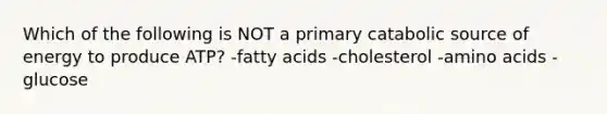 Which of the following is NOT a primary catabolic source of energy to produce ATP? -fatty acids -cholesterol -amino acids -glucose