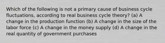 Which of the following is not a primary cause of business cycle fluctuations, according to real business cycle theory? (a) A change in the production function (b) A change in the size of the labor force (c) A change in the money supply (d) A change in the real quantity of government purchases