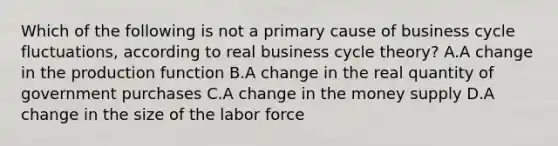 Which of the following is not a primary cause of business cycle fluctuations, according to real business cycle theory? A.A change in the production function B.A change in the real quantity of government purchases C.A change in the money supply D.A change in the size of the labor force