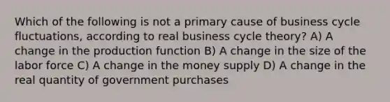 Which of the following is not a primary cause of business cycle fluctuations, according to real business cycle theory? A) A change in the production function B) A change in the size of the labor force C) A change in the money supply D) A change in the real quantity of government purchases