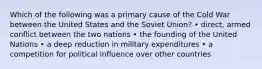 Which of the following was a primary cause of the Cold War between the United States and the Soviet Union? • direct, armed conflict between the two nations • the founding of the United Nations • a deep reduction in military expenditures • a competition for political influence over other countries