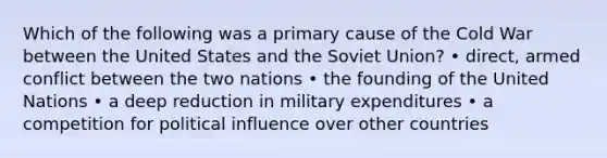 Which of the following was a primary cause of the Cold War between the United States and the Soviet Union? • direct, armed conflict between the two nations • the founding of the United Nations • a deep reduction in military expenditures • a competition for political influence over other countries